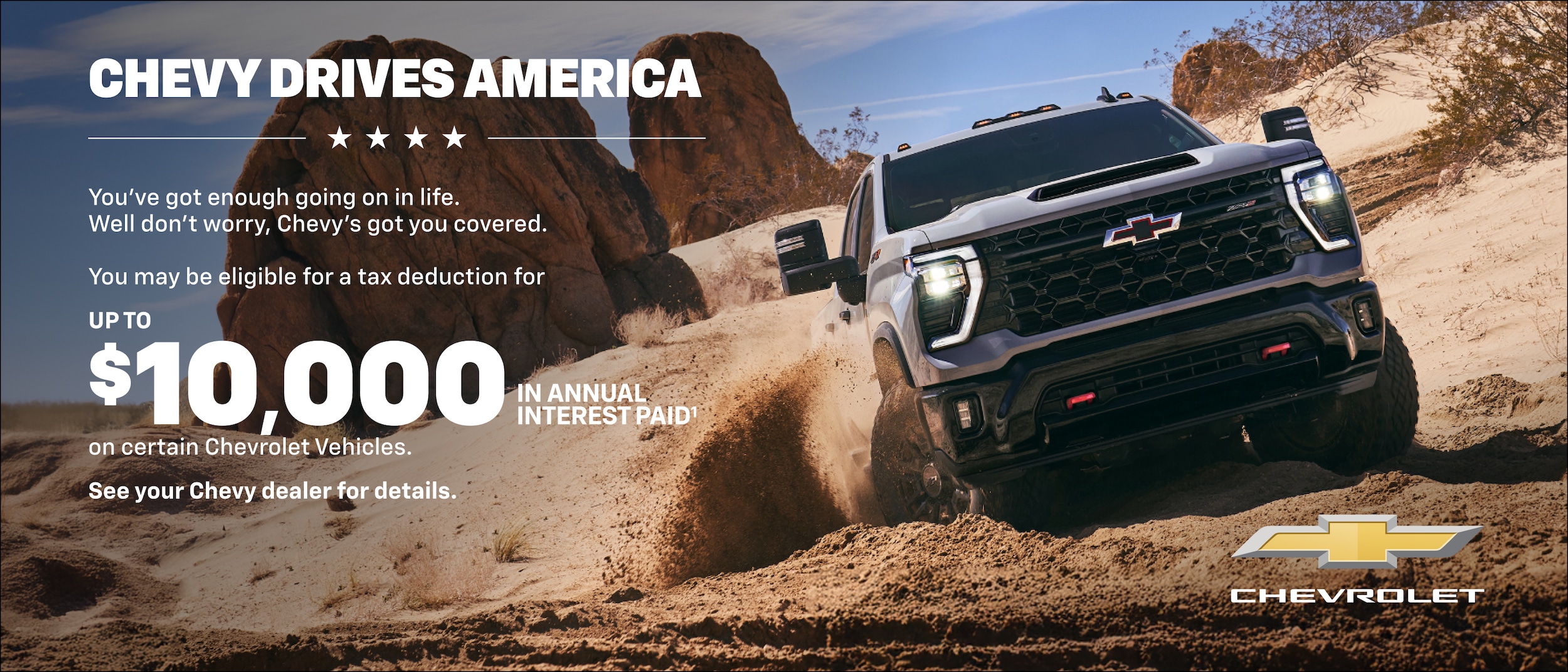Chevy Impulsa a América Tienes suficientes cosas en la vida. Bueno, no te preocupes, Chevy te cubre. Podrías ser elegible para una deducción fiscal de HASTA $10,000 en intereses anuales pagados en ciertos Vehículos Chevrolet. Consulta a tu concesionario Chevy para obtener detalles.